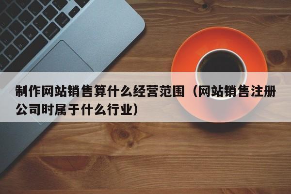 制作网站销售算什么经营范围（网站销售注册公司时属于什么行业）