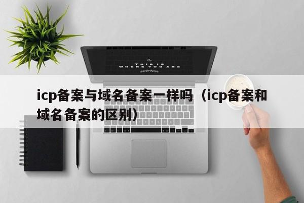 icp备案与域名备案一样吗（icp备案和域名备案的区别）