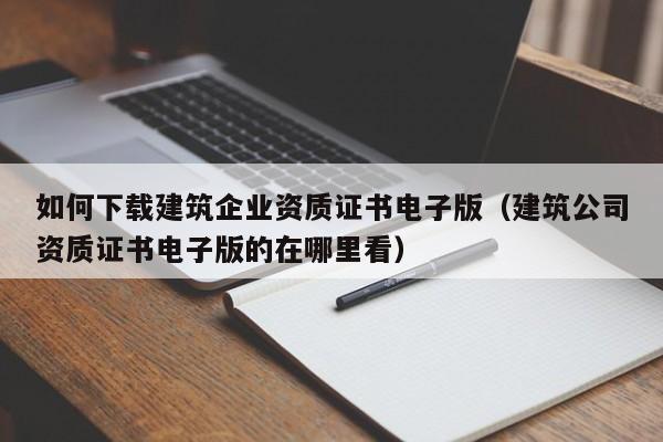 如何下载建筑企业资质证书电子版（建筑公司资质证书电子版的在哪里看）