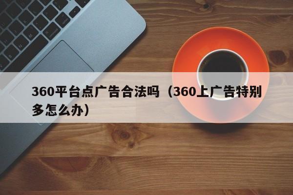 360平台点广告合法吗（360上广告特别多怎么办）