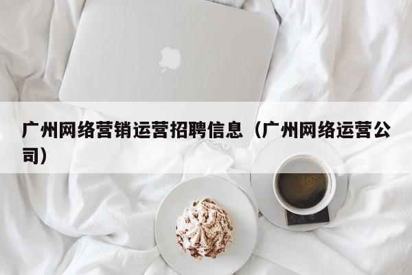 广州网络营销运营招聘信息（广州网络运营公司）