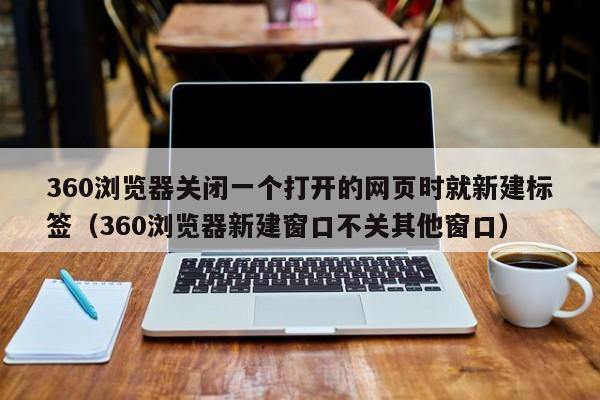 360浏览器关闭一个打开的网页时就新建标签（360浏览器新建窗口不关其他窗口）