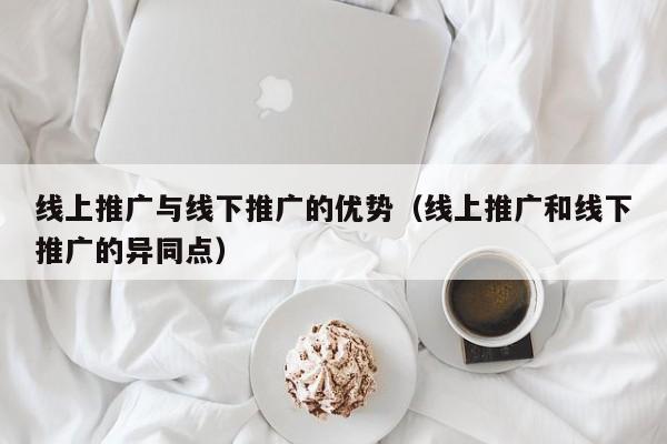 线上推广与线下推广的优势（线上推广和线下推广的异同点）