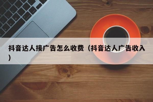 抖音达人接广告怎么收费（抖音达人广告收入）