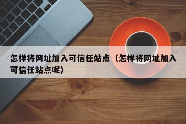 怎样将网址加入可信任站点（怎样将网址加入可信任站点呢）